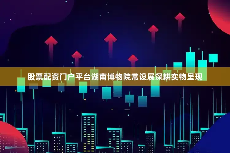 股票配资门户平台湖南博物院常设展深耕实物呈现