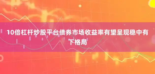 10倍杠杆炒股平台债券市场收益率有望呈现稳中有下格局
