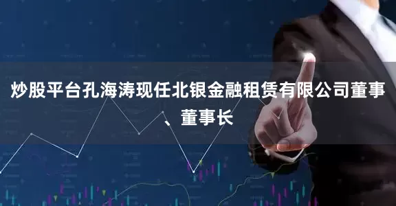 炒股平台孔海涛现任北银金融租赁有限公司董事、董事长