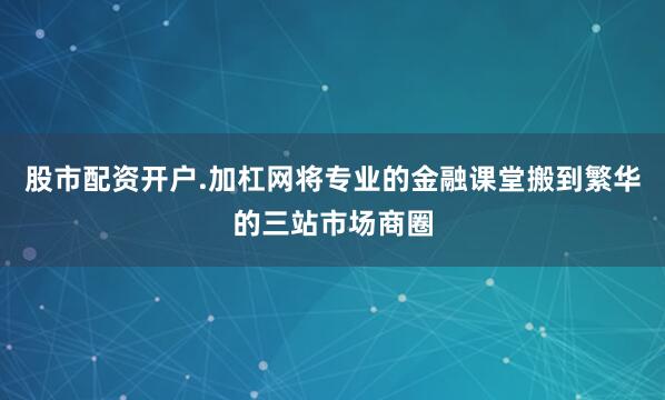 股市配资开户.加杠网将专业的金融课堂搬到繁华的三站市场商圈
