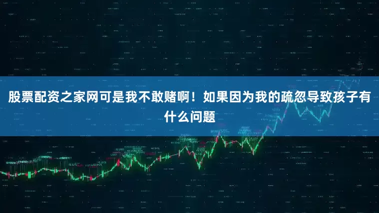 股票配资之家网可是我不敢赌啊！如果因为我的疏忽导致孩子有什么问题