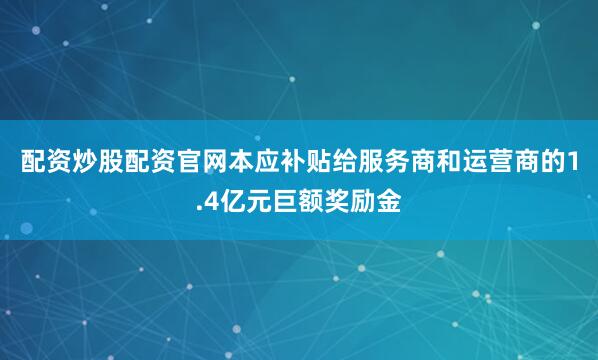 配资炒股配资官网本应补贴给服务商和运营商的1.4亿元巨额奖励金